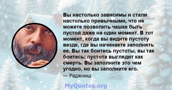 Вы настолько зависимы и стали настолько привычными, что не можете позволить чашке быть пустой даже на один момент. В тот момент, когда вы видите пустоту везде, где вы начинаете заполнять ее. Вы так боитесь пустоты, вы