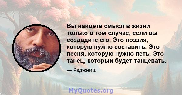 Вы найдете смысл в жизни только в том случае, если вы создадите его. Это поэзия, которую нужно составить. Это песня, которую нужно петь. Это танец, который будет танцевать.