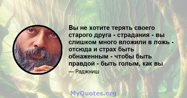 Вы не хотите терять своего старого друга - страдания - вы слишком много вложили в ложь - отсюда и страх быть обнаженным - чтобы быть правдой - быть голым, как вы