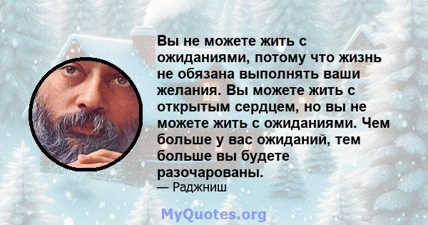 Вы не можете жить с ожиданиями, потому что жизнь не обязана выполнять ваши желания. Вы можете жить с открытым сердцем, но вы не можете жить с ожиданиями. Чем больше у вас ожиданий, тем больше вы будете разочарованы.