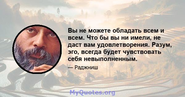 Вы не можете обладать всем и всем. Что бы вы ни имели, не даст вам удовлетворения. Разум, эго, всегда будет чувствовать себя невыполненным.