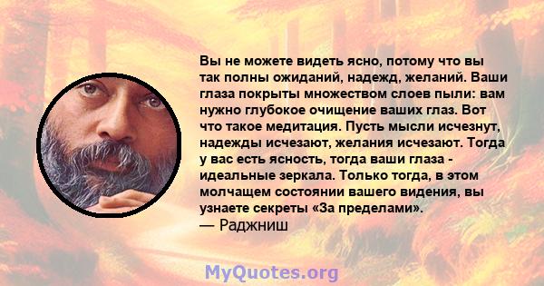 Вы не можете видеть ясно, потому что вы так полны ожиданий, надежд, желаний. Ваши глаза покрыты множеством слоев пыли: вам нужно глубокое очищение ваших глаз. Вот что такое медитация. Пусть мысли исчезнут, надежды