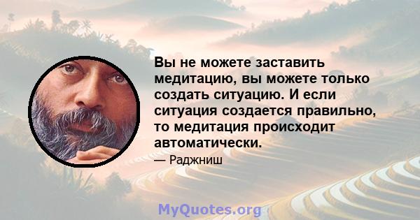 Вы не можете заставить медитацию, вы можете только создать ситуацию. И если ситуация создается правильно, то медитация происходит автоматически.