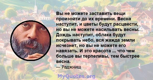 Вы не можете заставить вещи произойти до их времени. Весна наступит, и цветы будут расцвести, но вы не можете насильвать весны. Дождь наступит, облака будут покрывать небо, вся жажда земли исчезнет, ​​но вы не можете