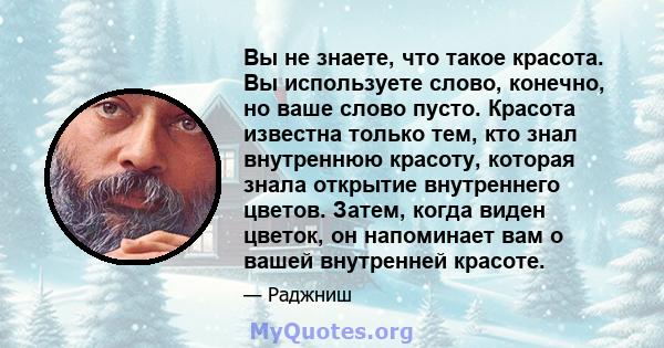 Вы не знаете, что такое красота. Вы используете слово, конечно, но ваше слово пусто. Красота известна только тем, кто знал внутреннюю красоту, которая знала открытие внутреннего цветов. Затем, когда виден цветок, он