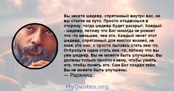 Вы несете шедевр, спрятанный внутри вас, но вы стоите на пути. Просто отодвинься в сторону, тогда шедевр будет раскрыт. Каждый - шедевр, потому что Бог никогда не рожает что -то меньшее, чем это. Каждый несет этот