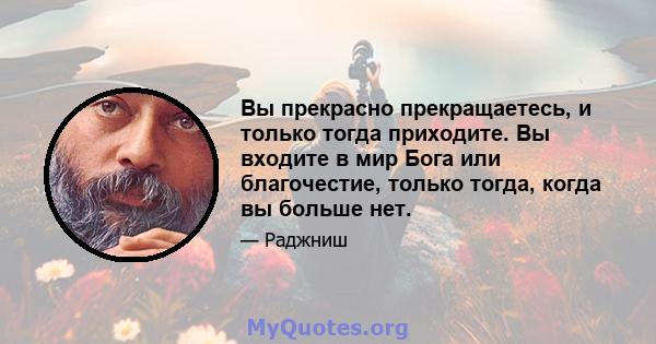 Вы прекрасно прекращаетесь, и только тогда приходите. Вы входите в мир Бога или благочестие, только тогда, когда вы больше нет.