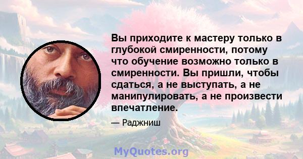 Вы приходите к мастеру только в глубокой смиренности, потому что обучение возможно только в смиренности. Вы пришли, чтобы сдаться, а не выступать, а не манипулировать, а не произвести впечатление.