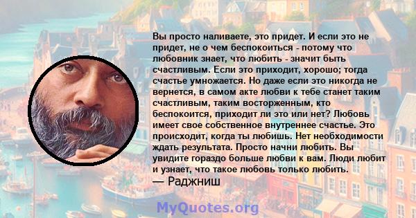 Вы просто наливаете, это придет. И если это не придет, не о чем беспокоиться - потому что любовник знает, что любить - значит быть счастливым. Если это приходит, хорошо; тогда счастье умножается. Но даже если это