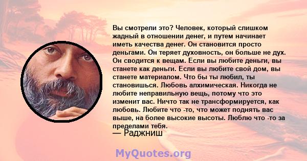 Вы смотрели это? Человек, который слишком жадный в отношении денег, и путем начинает иметь качества денег. Он становится просто деньгами. Он теряет духовность, он больше не дух. Он сводится к вещам. Если вы любите