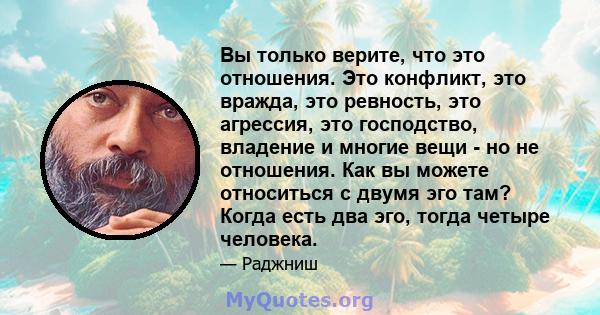 Вы только верите, что это отношения. Это конфликт, это вражда, это ревность, это агрессия, это господство, владение и многие вещи - но не отношения. Как вы можете относиться с двумя эго там? Когда есть два эго, тогда