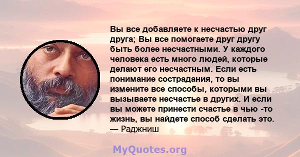 Вы все добавляете к несчастью друг друга; Вы все помогаете друг другу быть более несчастными. У каждого человека есть много людей, которые делают его несчастным. Если есть понимание сострадания, то вы измените все