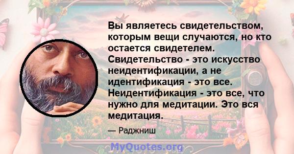 Вы являетесь свидетельством, которым вещи случаются, но кто остается свидетелем. Свидетельство - это искусство неидентификации, а не идентификация - это все. Неидентификация - это все, что нужно для медитации. Это вся