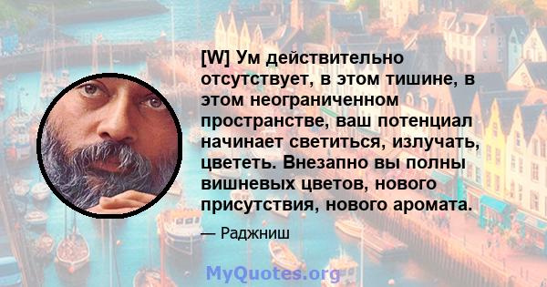 [W] Ум действительно отсутствует, в этом тишине, в этом неограниченном пространстве, ваш потенциал начинает светиться, излучать, цвететь. Внезапно вы полны вишневых цветов, нового присутствия, нового аромата.