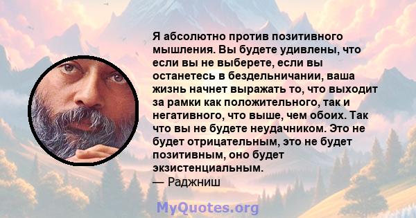 Я абсолютно против позитивного мышления. Вы будете удивлены, что если вы не выберете, если вы останетесь в бездельничании, ваша жизнь начнет выражать то, что выходит за рамки как положительного, так и негативного, что