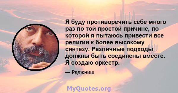 Я буду противоречить себе много раз по той простой причине, по которой я пытаюсь привести все религии к более высокому синтезу. Различные подходы должны быть соединены вместе. Я создаю оркестр.