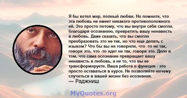 Я бы хотел мир, полный любви. Но помните, что эта любовь не имеет никакого противоположного ей. Это просто потому, что вы внутри себя смогли, благодаря осознанию, превратить вашу ненависть в любовь. Даже сказать, что вы 