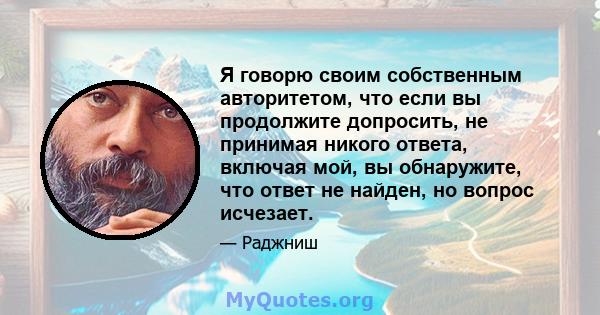 Я говорю своим собственным авторитетом, что если вы продолжите допросить, не принимая никого ответа, включая мой, вы обнаружите, что ответ не найден, но вопрос исчезает.