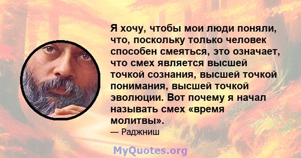 Я хочу, чтобы мои люди поняли, что, поскольку только человек способен смеяться, это означает, что смех является высшей точкой сознания, высшей точкой понимания, высшей точкой эволюции. Вот почему я начал называть смех