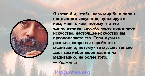 Я хотел бы, чтобы весь мир был полон подлинного искусства, пульсируя с ним, живя с ним, потому что это единственный способ: через подлинное искусство, настоящее искусство вы преодолеваете его. Если музыка реальна, скоро 