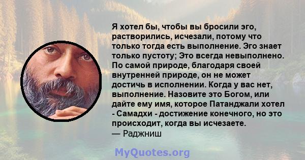 Я хотел бы, чтобы вы бросили эго, растворились, исчезали, потому что только тогда есть выполнение. Эго знает только пустоту; Это всегда невыполнено. По самой природе, благодаря своей внутренней природе, он не может