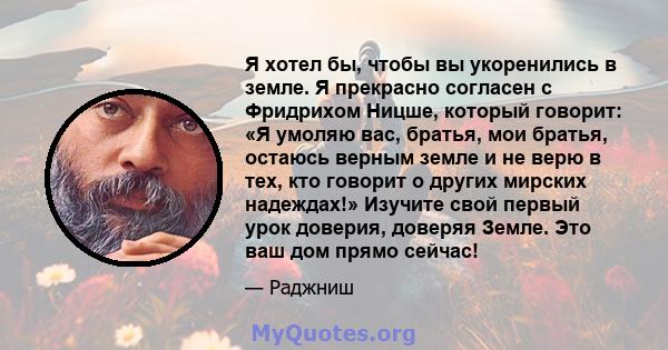 Я хотел бы, чтобы вы укоренились в земле. Я прекрасно согласен с Фридрихом Ницше, который говорит: «Я умоляю вас, братья, мои братья, остаюсь верным земле и не верю в тех, кто говорит о других мирских надеждах!» Изучите 