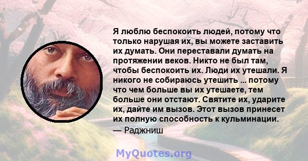 Я люблю беспокоить людей, потому что только нарушая их, вы можете заставить их думать. Они переставали думать на протяжении веков. Никто не был там, чтобы беспокоить их. Люди их утешали. Я никого не собираюсь утешить