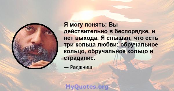 Я могу понять; Вы действительно в беспорядке, и нет выхода. Я слышал, что есть три кольца любви: обручальное кольцо, обручальное кольцо и страдание.