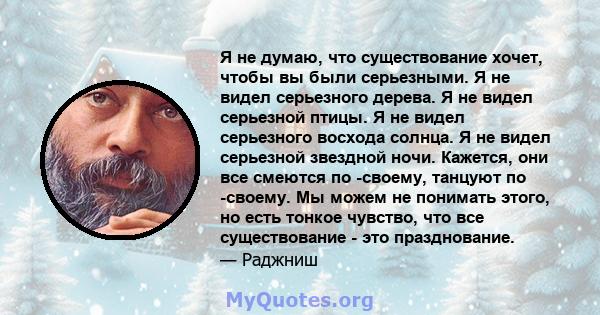 Я не думаю, что существование хочет, чтобы вы были серьезными. Я не видел серьезного дерева. Я не видел серьезной птицы. Я не видел серьезного восхода солнца. Я не видел серьезной звездной ночи. Кажется, они все смеются 