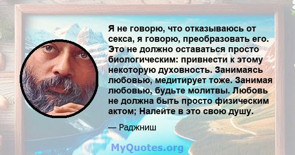 Я не говорю, что отказываюсь от секса, я говорю, преобразовать его. Это не должно оставаться просто биологическим: привнести к этому некоторую духовность. Занимаясь любовью, медитирует тоже. Занимая любовью, будьте