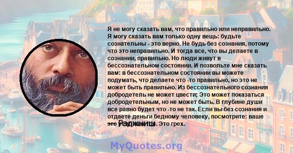 Я не могу сказать вам, что правильно или неправильно. Я могу сказать вам только одну вещь: будьте сознательны - это верно. Не будь без сознания, потому что это неправильно. И тогда все, что вы делаете в сознании,