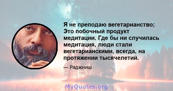 Я не преподаю вегетарианство; Это побочный продукт медитации. Где бы ни случилась медитация, люди стали вегетарианскими, всегда, на протяжении тысячелетий.