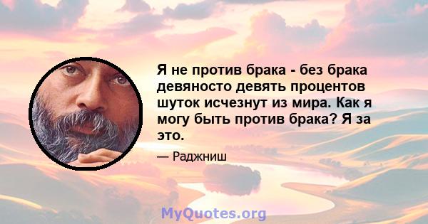 Я не против брака - без брака девяносто девять процентов шуток исчезнут из мира. Как я могу быть против брака? Я за это.