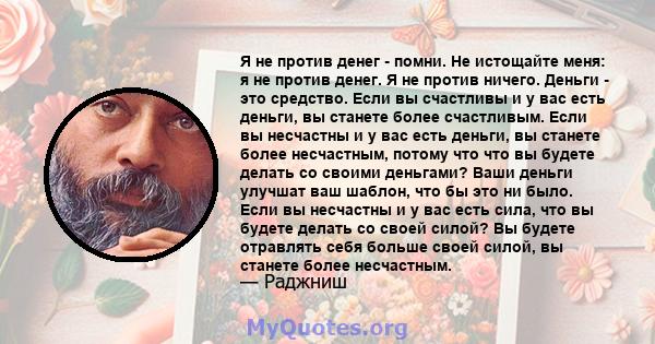 Я не против денег - помни. Не истощайте меня: я не против денег. Я не против ничего. Деньги - это средство. Если вы счастливы и у вас есть деньги, вы станете более счастливым. Если вы несчастны и у вас есть деньги, вы