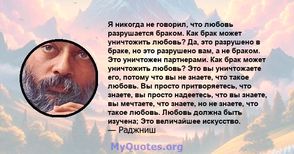 Я никогда не говорил, что любовь разрушается браком. Как брак может уничтожить любовь? Да, это разрушено в браке, но это разрушено вам, а не браком. Это уничтожен партнерами. Как брак может уничтожить любовь? Это вы