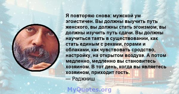 Я повторяю снова: мужской ум эгоистичен. Вы должны выучить путь женского, вы должны стать эгоизмом, вы должны изучить путь сдачи. Вы должны научиться таять в существовании, как стать единым с реками, горами и облаками,