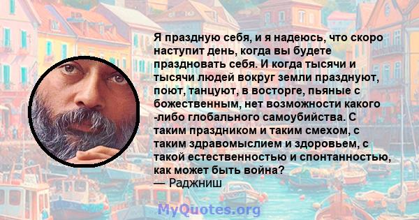 Я праздную себя, и я надеюсь, что скоро наступит день, когда вы будете праздновать себя. И когда тысячи и тысячи людей вокруг земли празднуют, поют, танцуют, в восторге, пьяные с божественным, нет возможности какого