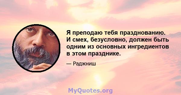 Я преподаю тебя празднованию. И смех, безусловно, должен быть одним из основных ингредиентов в этом празднике.