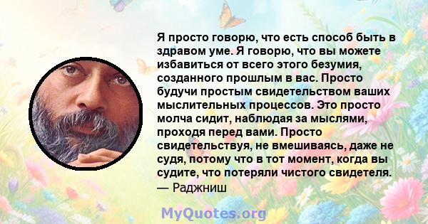 Я просто говорю, что есть способ быть в здравом уме. Я говорю, что вы можете избавиться от всего этого безумия, созданного прошлым в вас. Просто будучи простым свидетельством ваших мыслительных процессов. Это просто