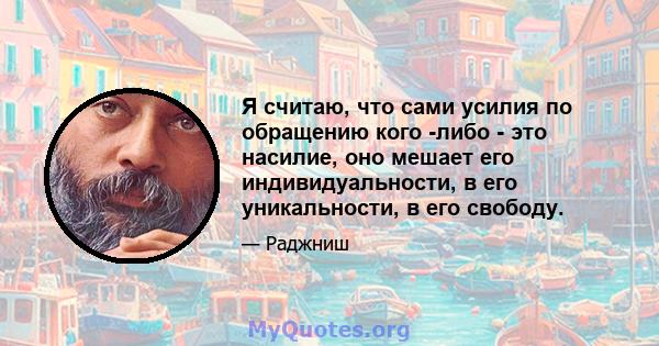 Я считаю, что сами усилия по обращению кого -либо - это насилие, оно мешает его индивидуальности, в его уникальности, в его свободу.