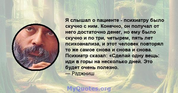 Я слышал о пациенте - психиатру было скучно с ним. Конечно, он получал от него достаточно денег, но ему было скучно и по три, четырем, пять лет психоанализа, и этот человек повторял то же самое снова и снова и снова.