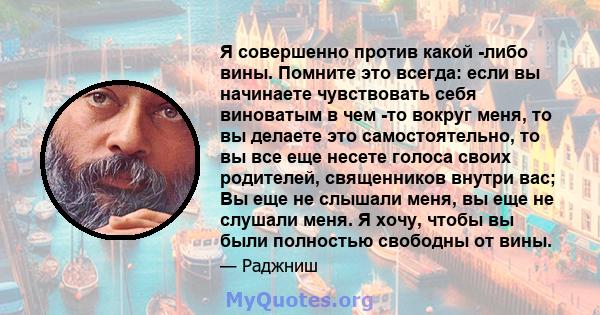 Я совершенно против какой -либо вины. Помните это всегда: если вы начинаете чувствовать себя виноватым в чем -то вокруг меня, то вы делаете это самостоятельно, то вы все еще несете голоса своих родителей, священников