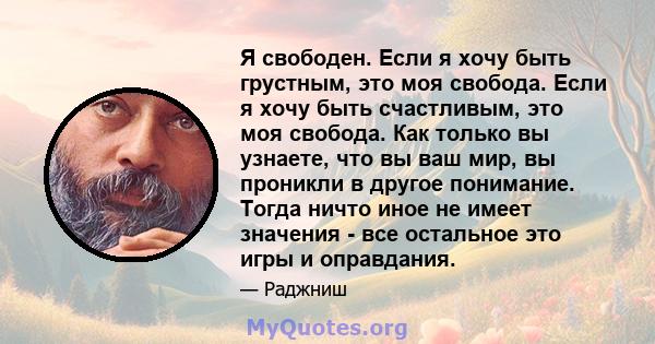 Я свободен. Если я хочу быть грустным, это моя свобода. Если я хочу быть счастливым, это моя свобода. Как только вы узнаете, что вы ваш мир, вы проникли в другое понимание. Тогда ничто иное не имеет значения - все