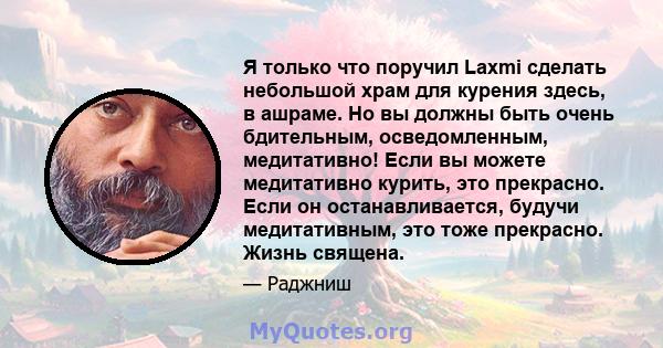 Я только что поручил Laxmi сделать небольшой храм для курения здесь, в ашраме. Но вы должны быть очень бдительным, осведомленным, медитативно! Если вы можете медитативно курить, это прекрасно. Если он останавливается,