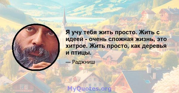 Я учу тебя жить просто. Жить с идеей - очень сложная жизнь, это хитрое. Жить просто, как деревья и птицы.