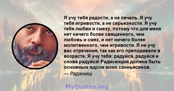 Я учу тебя радости, а не печаль. Я учу тебя игривости, а не серьезности. Я учу тебя любви и смеху, потому что для меня нет ничего более священного, чем любовь и смех, и нет ничего более молитвенного, чем игривости. Я не 