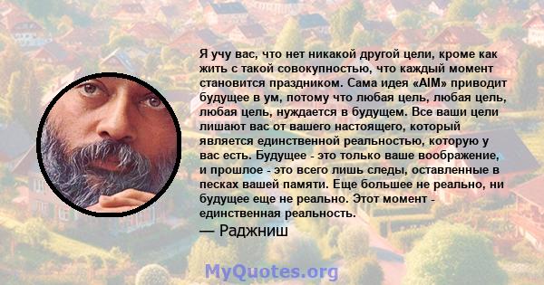 Я учу вас, что нет никакой другой цели, кроме как жить с такой совокупностью, что каждый момент становится праздником. Сама идея «AIM» приводит будущее в ум, потому что любая цель, любая цель, любая цель, нуждается в