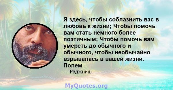 Я здесь, чтобы соблазнить вас в любовь к жизни; Чтобы помочь вам стать немного более поэтичным; Чтобы помочь вам умереть до обычного и обычного, чтобы необычайно взрывалась в вашей жизни. Полем