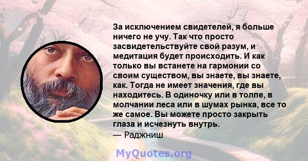 За исключением свидетелей, я больше ничего не учу. Так что просто засвидетельствуйте свой разум, и медитация будет происходить. И как только вы встанете на гармонии со своим существом, вы знаете, вы знаете, как. Тогда