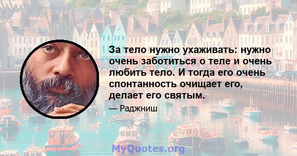 За тело нужно ухаживать: нужно очень заботиться о теле и очень любить тело. И тогда его очень спонтанность очищает его, делает его святым.